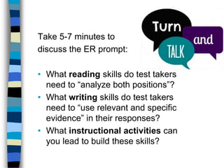 Take 5-7 minutes to
discuss the ER prompt:
• What reading skills do test takers
need to “analyze both positions”?
• What writing skills do test takers
need to “use relevant and specific
evidence” in their responses?
• What instructional activities can
you lead to build these skills?
 