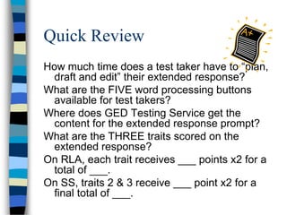 Quick Review
How much time does a test taker have to “plan,
draft and edit” their extended response?
What are the FIVE word processing buttons
available for test takers?
Where does GED Testing Service get the
content for the extended response prompt?
What are the THREE traits scored on the
extended response?
On RLA, each trait receives ___ points x2 for a
total of ___.
On SS, traits 2 & 3 receive ___ point x2 for a
final total of ___.
 