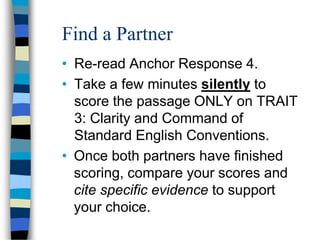 Find a Partner
• Re-read Anchor Response 4.
• Take a few minutes silently to
score the passage ONLY on TRAIT
3: Clarity and Command of
Standard English Conventions.
• Once both partners have finished
scoring, compare your scores and
cite specific evidence to support
your choice.
 