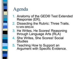 Agenda
1. Anatomy of the GED® Test Extended
Response (ER).
2. Dissecting the Rubric: Three Traits.
10 MIN BREAK
3. He Writes, He Scores! Reasoning
through Language Arts (RLA)
4. She Writes, She Scores! Social
Studies
5. Teaching How to Support an
Argument with Specific Evidence.
 