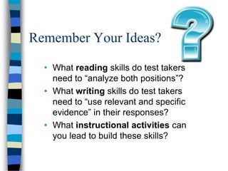 Remember Your Ideas?
• What reading skills do test takers
need to “analyze both positions”?
• What writing skills do test takers
need to “use relevant and specific
evidence” in their responses?
• What instructional activities can
you lead to build these skills?
 