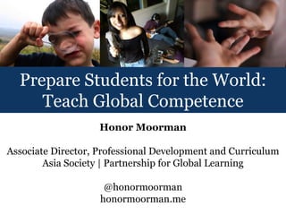 Prepare Students for the World:
     Teach Global Competence
                    Honor Moorman

Associate Director, Professional Development and Curriculum
        Asia Society | Partnership for Global Learning

                     @honormoorman
                    honormoorman.me
 