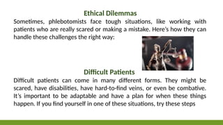 Ethical Dilemmas
Sometimes, phlebotomists face tough situations, like working with
patients who are really scared or making a mistake. Here’s how they can
handle these challenges the right way:
Difficult Patients
Difficult patients can come in many different forms. They might be
scared, have disabilities, have hard-to-find veins, or even be combative.
It’s important to be adaptable and have a plan for when these things
happen. If you find yourself in one of these situations, try these steps
 