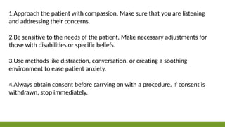 1.Approach the patient with compassion. Make sure that you are listening
and addressing their concerns.
2.Be sensitive to the needs of the patient. Make necessary adjustments for
those with disabilities or specific beliefs.
3.Use methods like distraction, conversation, or creating a soothing
environment to ease patient anxiety.
4.Always obtain consent before carrying on with a procedure. If consent is
withdrawn, stop immediately.
 