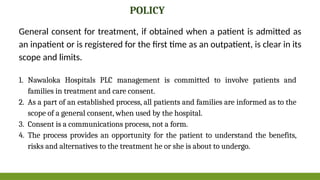 1. Nawaloka Hospitals PLC management is committed to involve patients and
families in treatment and care consent.
2. As a part of an established process, all patients and families are informed as to the
scope of a general consent, when used by the hospital.
3. Consent is a communications process, not a form.
4. The process provides an opportunity for the patient to understand the benefits,
risks and alternatives to the treatment he or she is about to undergo.
General consent for treatment, if obtained when a patient is admitted as
an inpatient or is registered for the first time as an outpatient, is clear in its
scope and limits.
POLICY
 