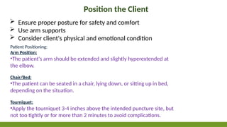 Position the Client
 Ensure proper posture for safety and comfort
 Use arm supports
 Consider client's physical and emotional condition
Patient Positioning:
Arm Position:
•The patient's arm should be extended and slightly hyperextended at
the elbow.
Chair/Bed:
•The patient can be seated in a chair, lying down, or sitting up in bed,
depending on the situation.
Tourniquet:
•Apply the tourniquet 3-4 inches above the intended puncture site, but
not too tightly or for more than 2 minutes to avoid complications.
 