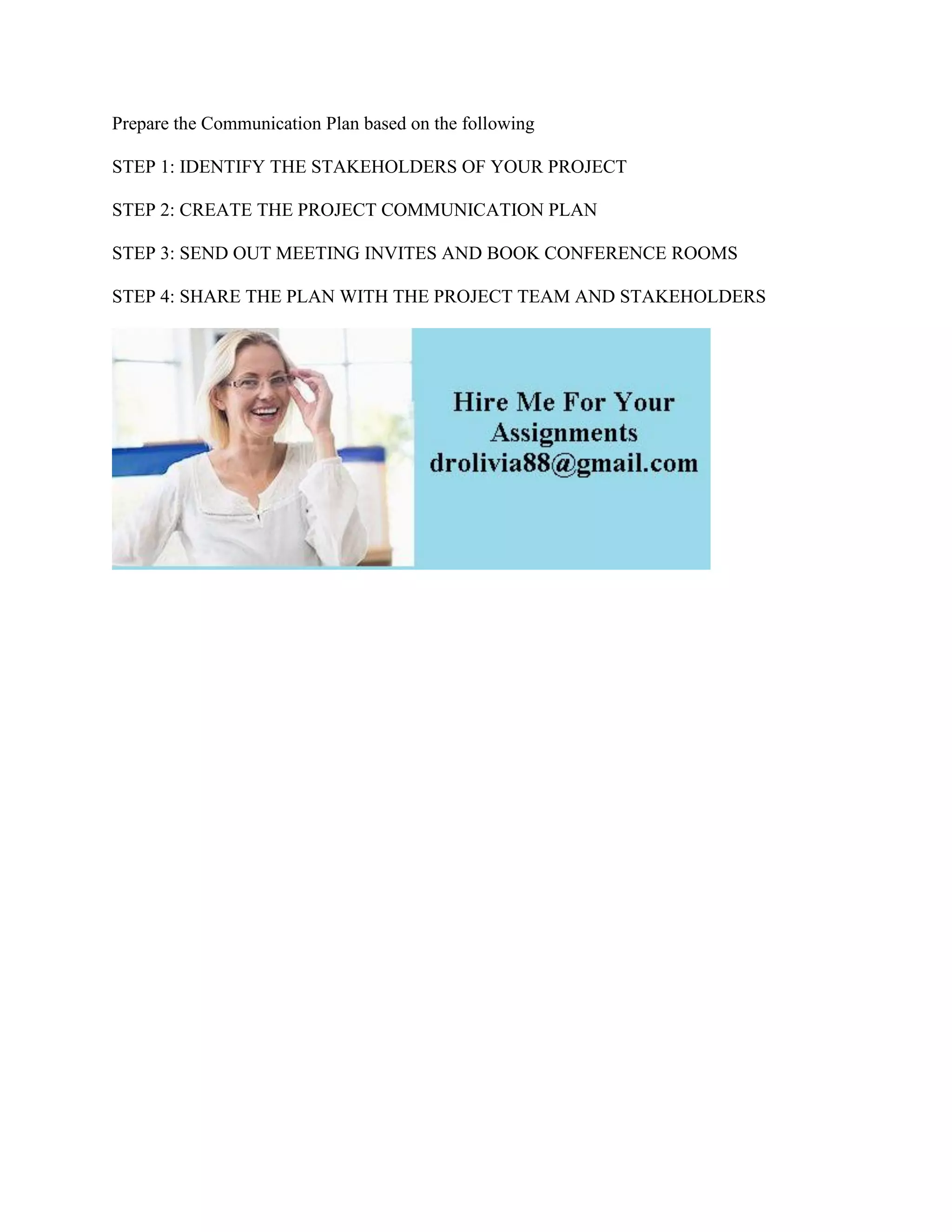 Prepare the Communication Plan based on the following
STEP 1: IDENTIFY THE STAKEHOLDERS OF YOUR PROJECT
STEP 2: CREATE THE PROJECT COMMUNICATION PLAN
STEP 3: SEND OUT MEETING INVITES AND BOOK CONFERENCE ROOMS
STEP 4: SHARE THE PLAN WITH THE PROJECT TEAM AND STAKEHOLDERS