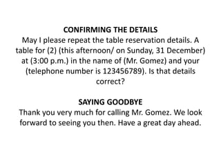 CONFIRMING THE DETAILS
May I please repeat the table reservation details. A
table for (2) (this afternoon/ on Sunday, 31 December)
at (3:00 p.m.) in the name of (Mr. Gomez) and your
(telephone number is 123456789). Is that details
correct?
SAYING GOODBYE
Thank you very much for calling Mr. Gomez. We look
forward to seeing you then. Have a great day ahead.
 