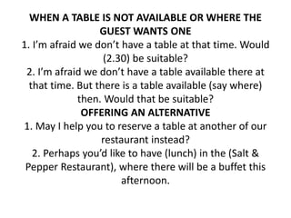 WHEN A TABLE IS NOT AVAILABLE OR WHERE THE
GUEST WANTS ONE
1. I’m afraid we don’t have a table at that time. Would
(2.30) be suitable?
2. I’m afraid we don’t have a table available there at
that time. But there is a table available (say where)
then. Would that be suitable?
OFFERING AN ALTERNATIVE
1. May I help you to reserve a table at another of our
restaurant instead?
2. Perhaps you’d like to have (lunch) in the (Salt &
Pepper Restaurant), where there will be a buffet this
afternoon.
 
