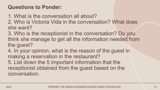 2023 PREPARE THE DINING ROOM/RESTAURANT AREA FOR SERVICE 15
Questions to Ponder:
1. What is the conversation all about?
2. Who is Victoria Vida in the conversation? What does
she want?
3. Who is the receptionist in the conversation? Do you
think she manage to get all the information needed from
the guest?
4. In your opinion, what is the reason of the guest in
making a reservation in the restaurant?
5. List down the 5 important information that the
receptionist obtained from the guest based on the
conversation.
 