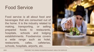Food Service
Food service is all about food and
beverages that are consumed out of
the home. It is the industry related to
making, transporting, or selling
prepared foods to restaurants,
hospitals, schools and lodging
establishments. Foodservice covers
a wide range such as hotel,
restaurants, cafes, cafeterias,
schools, hospitals, airports, etc.
2023 PREPARE THE DINING ROOM/RESTAURANT AREA FOR SERVICE 17
 