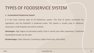 TYPES OF FOODSERVICE SYSTEM
20XX presentation title 20
1. Conventional Foodservice System
It is the most common type of all foodservice system. This kind of system assembled the
ingredients, and the food/dish is produced onsite. This system is usually used in cafeterias,
restaurants, small hospitals and school canteens.
Advantages: High degree of perceived quality, Food is served soon after preparation, Traditional
standardized recipes can be used.
Disadvantages: Labor intensive, Consistency, Higher food costs, Food safety
 