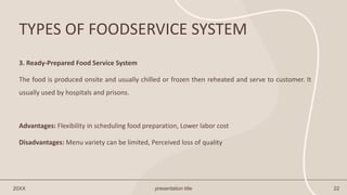 TYPES OF FOODSERVICE SYSTEM
20XX presentation title 22
3. Ready-Prepared Food Service System
The food is produced onsite and usually chilled or frozen then reheated and serve to customer. It
usually used by hospitals and prisons.
Advantages: Flexibility in scheduling food preparation, Lower labor cost
Disadvantages: Menu variety can be limited, Perceived loss of quality
 