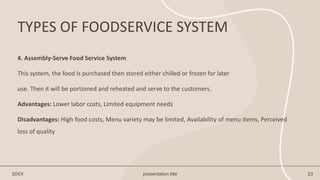 TYPES OF FOODSERVICE SYSTEM
20XX presentation title 23
4. Assembly-Serve Food Service System
This system, the food is purchased then stored either chilled or frozen for later
use. Then it will be portioned and reheated and serve to the customers.
Advantages: Lower labor costs, Limited equipment needs
Disadvantages: High food costs, Menu variety may be limited, Availability of menu items, Perceived
loss of quality
 