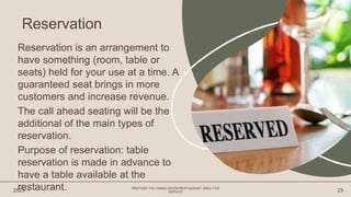 Reservation is an arrangement to
have something (room, table or
seats) held for your use at a time. A
guaranteed seat brings in more
customers and increase revenue.
The call ahead seating will be the
additional of the main types of
reservation.
Purpose of reservation: table
reservation is made in advance to
have a table available at the
restaurant.
2023
PREPARE THE DINING ROOM/RESTAURANT AREA FOR
SERVICE 25
Reservation
 
