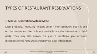 TYPES OF RESTAURANT RESERVATIONS
2023
PREPARE THE DINING ROOM/RESTAURANT AREA FOR
SERVICE 27
1. Manual Reservation System (MRS)
Most probably, “manually” means enter it into computer, but it is one
on the restaurant site. It is not available via the internet or a third
party. They may also answer the guest’s questions, give accurate
directions to the restaurant and provide clear information.
 