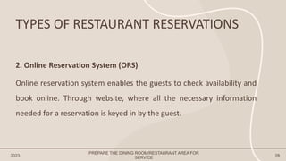 TYPES OF RESTAURANT RESERVATIONS
2023 28
2. Online Reservation System (ORS)
Online reservation system enables the guests to check availability and
book online. Through website, where all the necessary information
needed for a reservation is keyed in by the guest.
PREPARE THE DINING ROOM/RESTAURANT AREA FOR
SERVICE
 