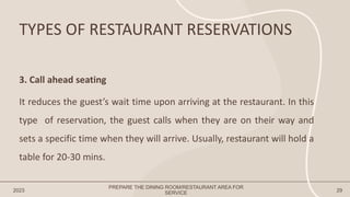 TYPES OF RESTAURANT RESERVATIONS
2023 29
3. Call ahead seating
It reduces the guest’s wait time upon arriving at the restaurant. In this
type of reservation, the guest calls when they are on their way and
sets a specific time when they will arrive. Usually, restaurant will hold a
table for 20-30 mins.
PREPARE THE DINING ROOM/RESTAURANT AREA FOR
SERVICE
 