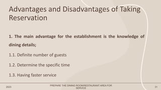 Advantages and Disadvantages of Taking
Reservation
2023 31
1. The main advantage for the establishment is the knowledge of
dining details;
1.1. Definite number of guests
1.2. Determine the specific time
1.3. Having faster service
PREPARE THE DINING ROOM/RESTAURANT AREA FOR
SERVICE
 