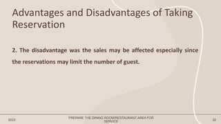 Advantages and Disadvantages of Taking
Reservation
2023 32
2. The disadvantage was the sales may be affected especially since
the reservations may limit the number of guest.
PREPARE THE DINING ROOM/RESTAURANT AREA FOR
SERVICE
 