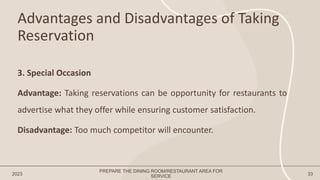 Advantages and Disadvantages of Taking
Reservation
2023 33
3. Special Occasion
Advantage: Taking reservations can be opportunity for restaurants to
advertise what they offer while ensuring customer satisfaction.
Disadvantage: Too much competitor will encounter.
PREPARE THE DINING ROOM/RESTAURANT AREA FOR
SERVICE
 