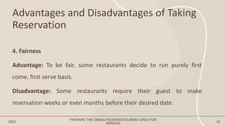Advantages and Disadvantages of Taking
Reservation
2023 34
4. Fairness
Advantage: To be fair, some restaurants decide to run purely first
come, first serve basis.
Disadvantage: Some restaurants require their guest to make
reservation weeks or even months before their desired date.
PREPARE THE DINING ROOM/RESTAURANT AREA FOR
SERVICE
 
