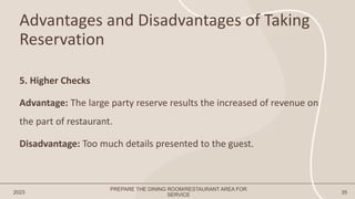 Advantages and Disadvantages of Taking
Reservation
2023 35
5. Higher Checks
Advantage: The large party reserve results the increased of revenue on
the part of restaurant.
Disadvantage: Too much details presented to the guest.
PREPARE THE DINING ROOM/RESTAURANT AREA FOR
SERVICE
 