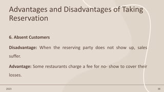 Advantages and Disadvantages of Taking
Reservation
2023 36
6. Absent Customers
Disadvantage: When the reserving party does not show up, sales
suffer.
Advantage: Some restaurants charge a fee for no- show to cover their
losses.
 