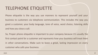 TELEPHONE ETIQUETTE
2023 37
Phone etiquette is the way you use manners to represent yourself and your
business to customers via telephone communication. This includes the way you
greet a customer, your body language, tone of voice, word choice, listening skills
and how you close a call.
So, Proper phone etiquette is important to your company because it’s usually the
first contact point for a customer and represents how your business will treat them
in other conversations. Make sure to leave a great, lasting impression on every
customer who calls your business.
 