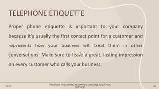 TELEPHONE ETIQUETTE
2023 39
Proper phone etiquette is important to your company
because it’s usually the first contact point for a customer and
represents how your business will treat them in other
conversations. Make sure to leave a great, lasting impression
on every customer who calls your business.
PREPARE THE DINING ROOM/RESTAURANT AREA FOR
SERVICE
 