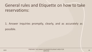 General rules and Etiquette on how to take
reservations:
2023 40
1. Answer inquiries promptly, clearly, and as accurately as
possible.
PREPARE THE DINING ROOM/RESTAURANT AREA FOR
SERVICE
 