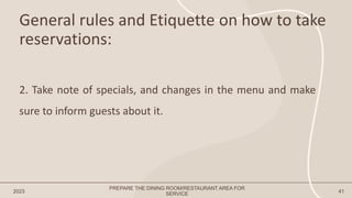 General rules and Etiquette on how to take
reservations:
2023 41
2. Take note of specials, and changes in the menu and make
sure to inform guests about it.
PREPARE THE DINING ROOM/RESTAURANT AREA FOR
SERVICE
 