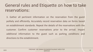 General rules and Etiquette on how to take
reservations:
2023 42
3. Gather all pertinent information on the reservation from the guest
politely and efficiently. Accurately record reservation data on forms based
on establishment standards. Repeat the details of the reservations with the
customer. Confirm customer reservations prior to the arrival. Impart
additional information to the guest such as parking conditions and
directions to the establishment.
PREPARE THE DINING ROOM/RESTAURANT AREA FOR
SERVICE
 
