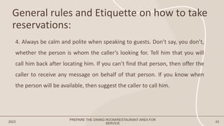General rules and Etiquette on how to take
reservations:
2023 43
4. Always be calm and polite when speaking to guests. Don’t say, you don’t,
whether the person is whom the caller’s looking for. Tell him that you will
call him back after locating him. If you can’t find that person, then offer the
caller to receive any message on behalf of that person. If you know when
the person will be available, then suggest the caller to call him.
PREPARE THE DINING ROOM/RESTAURANT AREA FOR
SERVICE
 
