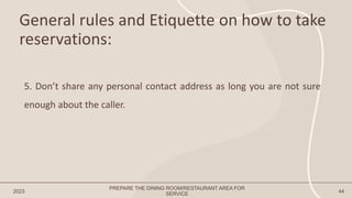 General rules and Etiquette on how to take
reservations:
2023 44
5. Don’t share any personal contact address as long you are not sure
enough about the caller.
PREPARE THE DINING ROOM/RESTAURANT AREA FOR
SERVICE
 