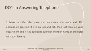 DO’s in Answering Telephone
2023 46
2. Make sure the caller know your work area, your name and offer
appropriate greeting. If it is an inbound call, then just mention your
department and if it is outbound call then mention name of the hotel
with your identity.
PREPARE THE DINING ROOM/RESTAURANT AREA FOR
SERVICE
 