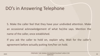 DO’s in Answering Telephone
2023 49
5. Make the caller feel that they have your undivided attention. Make
an occasional acknowledgement of what he/she says. Mention the
name of the caller, once established.
If you ask the caller to hold on, explain why. Wait for the caller’s
agreement before actually putting him/her on hold.
PREPARE THE DINING ROOM/RESTAURANT AREA FOR
SERVICE
 