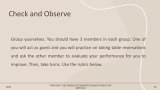 Check and Observe
2023 56
Group yourselves. You should have 3 members in each group. One of
you will act as guest and you will practice on taking table reservations
and ask the other member to evaluate your performance for you to
improve. Then, take turns. Use the rubric below.
PREPARE THE DINING ROOM/RESTAURANT AREA FOR
SERVICE
 