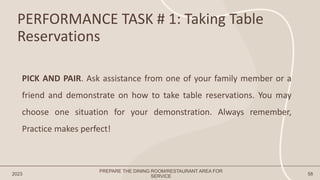 PERFORMANCE TASK # 1: Taking Table
Reservations
2023 58
PICK AND PAIR. Ask assistance from one of your family member or a
friend and demonstrate on how to take table reservations. You may
choose one situation for your demonstration. Always remember,
Practice makes perfect!
PREPARE THE DINING ROOM/RESTAURANT AREA FOR
SERVICE
 