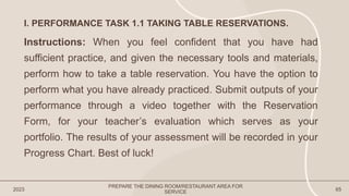 2023 65
I. PERFORMANCE TASK 1.1 TAKING TABLE RESERVATIONS.
Instructions: When you feel confident that you have had
sufficient practice, and given the necessary tools and materials,
perform how to take a table reservation. You have the option to
perform what you have already practiced. Submit outputs of your
performance through a video together with the Reservation
Form, for your teacher’s evaluation which serves as your
portfolio. The results of your assessment will be recorded in your
Progress Chart. Best of luck!
PREPARE THE DINING ROOM/RESTAURANT AREA FOR
SERVICE
 