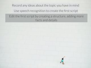 Record any ideas about the topic you have in mind 
Use speech recognition to create the first script 
Edit the first script by creating a structure, adding more 
facts and details 
 