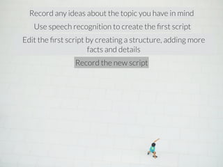 Record any ideas about the topic you have in mind 
Use speech recognition to create the first script 
Edit the first script by creating a structure, adding more 
facts and details 
Record the new script 
 