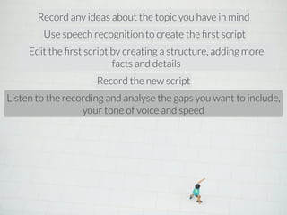 Record any ideas about the topic you have in mind 
Use speech recognition to create the first script 
Edit the first script by creating a structure, adding more 
facts and details 
Record the new script 
Listen to the recording and analyse the gaps you want to include, 
your tone of voice and speed 
 