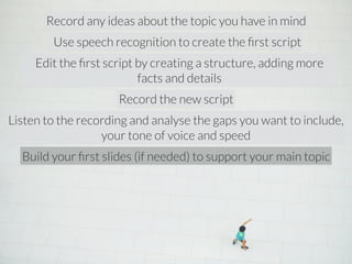 Record any ideas about the topic you have in mind 
Use speech recognition to create the first script 
Edit the first script by creating a structure, adding more 
facts and details 
Record the new script 
Listen to the recording and analyse the gaps you want to include, 
your tone of voice and speed 
Build your first slides (if needed) to support your main topic 
 
