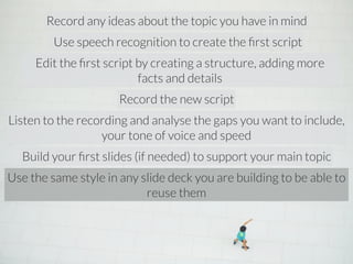 Record any ideas about the topic you have in mind 
Use speech recognition to create the first script 
Edit the first script by creating a structure, adding more 
facts and details 
Record the new script 
Listen to the recording and analyse the gaps you want to include, 
your tone of voice and speed 
Build your first slides (if needed) to support your main topic 
Use the same style in any slide deck you are building to be able to 
reuse them 
 
