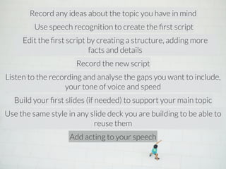 Record any ideas about the topic you have in mind 
Use speech recognition to create the first script 
Edit the first script by creating a structure, adding more 
facts and details 
Record the new script 
Listen to the recording and analyse the gaps you want to include, 
your tone of voice and speed 
Build your first slides (if needed) to support your main topic 
Use the same style in any slide deck you are building to be able to 
reuse them 
Add acting to your speech 
 