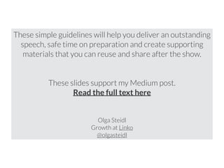 These simple guidelines will help you deliver an outstanding 
speech, safe time on preparation and create supporting 
materials that you can reuse and share after the show. 
! 
! 
These slides support my Medium post. 
Read the full text here 
! 
! 
Olga Steidl 
Growth at Linko 
@olgasteidl 
 