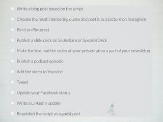 Write a blog post based on the script 
! 
Choose the most interesting quote and post it as a picture on Instagram 
! 
Pin it on Pinterest 
! 
Publish a slide deck on Slideshare or SpeakerDeck 
! 
Make the text and the video of your presentation a part of your newsletter 
! 
Publish a podcast episode 
! 
Add the video to Youtube 
! 
Tweet 
! 
Update your Facebook status 
! 
Write a LinkedIn update 
! 
Republish the script as a guest post 
 
