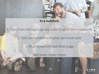 In a nutshell: 
! 
1. Start from the message and build it up till the movement. 
! 
2. Get comfortable with your personal style 
! 
3. Watch yourself rock that stage 
! 
and share-share-share 
 