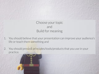 Choose your topic 
and 
Build for meaning 
! 
1. You should believe that your presentation can improve your audience’s 
life or teach them something and 
! 
2. You should present principles/tools/products that you use in your 
practice. 
 